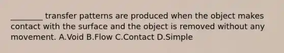 ​________ transfer patterns are produced when the object makes contact with the surface and the object is removed without any movement. A.Void B.Flow C.Contact D.Simple