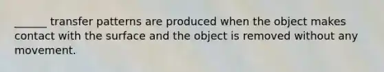 ______ transfer patterns are produced when the object makes contact with the surface and the object is removed without any movement.