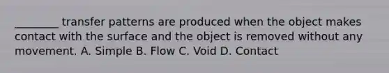 ​________ transfer patterns are produced when the object makes contact with the surface and the object is removed without any movement. A. Simple B. Flow C. Void D. Contact