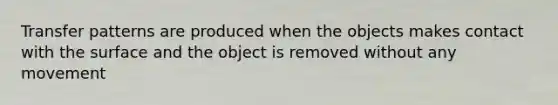 Transfer patterns are produced when the objects makes contact with the surface and the object is removed without any movement