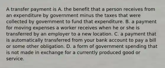 A transfer payment is A. the benefit that a person receives from an expenditure by government minus the taxes that were collected by government to fund that expenditure. B. a payment for moving expenses a worker receives when he or she is transferred by an employer to a new location. C. a payment that is automatically transferred from your bank account to pay a bill or some other obligation. D. a form of government spending that is not made in exchange for a currently produced good or service.