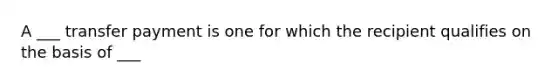 A ___ transfer payment is one for which the recipient qualifies on the basis of ___