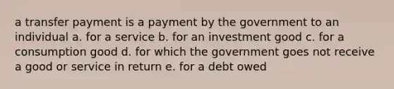 a transfer payment is a payment by the government to an individual a. for a service b. for an investment good c. for a consumption good d. for which the government goes not receive a good or service in return e. for a debt owed