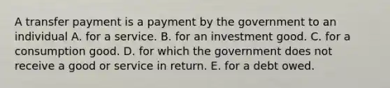 A transfer payment is a payment by the government to an individual A. for a service. B. for an investment good. C. for a consumption good. D. for which the government does not receive a good or service in return. E. for a debt owed.