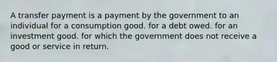 A transfer payment is a payment by the government to an individual for a consumption good. for a debt owed. for an investment good. for which the government does not receive a good or service in return.