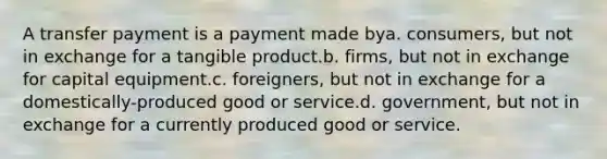 A transfer payment is a payment made bya. consumers, but not in exchange for a tangible product.b. firms, but not in exchange for capital equipment.c. foreigners, but not in exchange for a domestically-produced good or service.d. government, but not in exchange for a currently produced good or service.