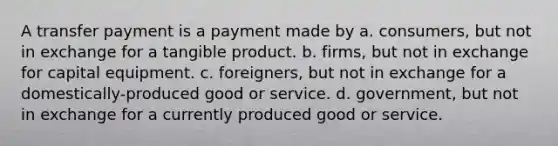 A transfer payment is a payment made by a. consumers, but not in exchange for a tangible product. b. firms, but not in exchange for capital equipment. c. foreigners, but not in exchange for a domestically-produced good or service. d. government, but not in exchange for a currently produced good or service.