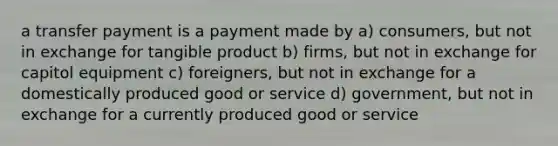 a transfer payment is a payment made by a) consumers, but not in exchange for tangible product b) firms, but not in exchange for capitol equipment c) foreigners, but not in exchange for a domestically produced good or service d) government, but not in exchange for a currently produced good or service