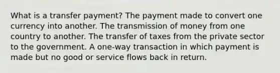 What is a transfer payment? The payment made to convert one currency into another. The transmission of money from one country to another. The transfer of taxes from the private sector to the government. A one-way transaction in which payment is made but no good or service flows back in return.