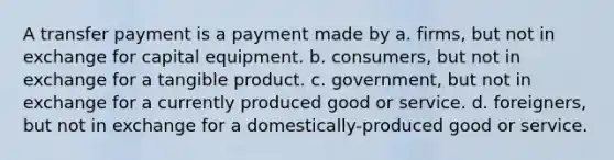 A transfer payment is a payment made by a. firms, but not in exchange for capital equipment. b. consumers, but not in exchange for a tangible product. c. government, but not in exchange for a currently produced good or service. d. foreigners, but not in exchange for a domestically-produced good or service.