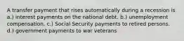 A transfer payment that rises automatically during a recession is a.) interest payments on the national debt. b.) unemployment compensation. c.) Social Security payments to retired persons. d.) government payments to war veterans