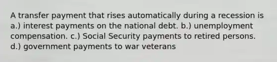 A transfer payment that rises automatically during a recession is a.) interest payments on the national debt. b.) unemployment compensation. c.) Social Security payments to retired persons. d.) government payments to war veterans