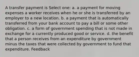 A transfer payment is Select one: a. a payment for moving expenses a worker receives when he or she is transferred by an employer to a new location. b. a payment that is automatically transferred from your bank account to pay a bill or some other obligation. c. a form of government spending that is not made in exchange for a currently produced good or service. d. the benefit that a person receives from an expenditure by government minus the taxes that were collected by government to fund that expenditure. Feedback