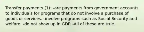 Transfer payments (1): -are payments from governmen<a href='https://www.questionai.com/knowledge/k7x83BRk9p-t-accounts' class='anchor-knowledge'>t accounts</a> to individuals for programs that do not involve a purchase of goods or services. -involve programs such as Social Security and welfare. -do not show up in GDP. -All of these are true.