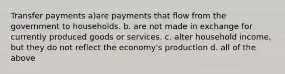 Transfer payments a)are payments that flow from the government to households. b. are not made in exchange for currently produced goods or services. c. alter household income, but they do not reflect the economy's production d. all of the above