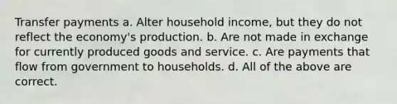 Transfer payments a. Alter household income, but they do not reflect the economy's production. b. Are not made in exchange for currently produced goods and service. c. Are payments that flow from government to households. d. All of the above are correct.