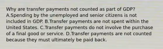 Why are transfer payments not counted as part of GDP? A.Spending by the unemployed and senior citizens is not included in GDP. B.Transfer payments are not spent within the United States. C.Transfer payments do not involve the purchase of a final good or service. D.Transfer payments are not counted because they must ultimately be paid back.