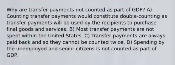 Why are transfer payments not counted as part of GDP? A) Counting transfer payments would constitute double-counting as transfer payments will be used by the recipients to purchase final goods and services. B) Most transfer payments are not spent within the United States. C) Transfer payments are always paid back and so they cannot be counted twice. D) Spending by the unemployed and senior citizens is not counted as part of GDP.