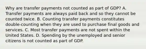 Why are transfer payments not counted as part of GDP? A. Transfer payments are always paid back and so they cannot be counted twice. B. Counting transfer payments constitutes double-counting when they are used to purchase final goods and services. C. Most transfer payments are not spent within the United States. D. Spending by the unemployed and senior citizens is not counted as part of GDP.