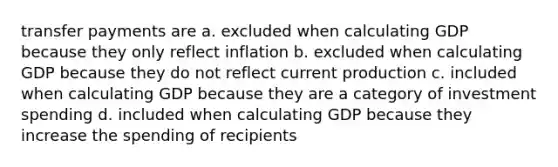 transfer payments are a. excluded when calculating GDP because they only reflect inflation b. excluded when calculating GDP because they do not reflect current production c. included when calculating GDP because they are a category of investment spending d. included when calculating GDP because they increase the spending of recipients