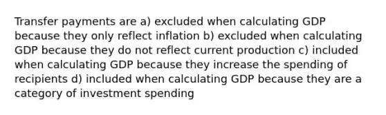 Transfer payments are a) excluded when calculating GDP because they only reflect inflation b) excluded when calculating GDP because they do not reflect current production c) included when calculating GDP because they increase the spending of recipients d) included when calculating GDP because they are a category of investment spending