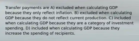 Transfer payments are A) excluded when calculating GDP because they only reflect inflation. B) excluded when calculating GDP because they do not reflect current production. C) included when calculating GDP because they are a category of investment spending. D) included when calculating GDP because they increase the spending of recipients.