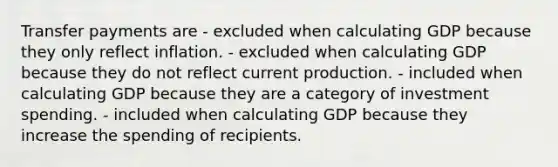 Transfer payments are - excluded when calculating GDP because they only reflect inflation. - excluded when calculating GDP because they do not reflect current production. - included when calculating GDP because they are a category of investment spending. - included when calculating GDP because they increase the spending of recipients.