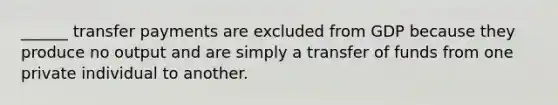 ______ transfer payments are excluded from GDP because they produce no output and are simply a transfer of funds from one private individual to another.