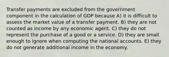 Transfer payments are excluded from the government component in the calculation of GDP because A) it is difficult to assess the market value of a transfer payment. B) they are not counted as income by any economic agent. C) they do not represent the purchase of a good or a service. D) they are small enough to ignore when computing the national accounts. E) they do not generate additional income in the economy.