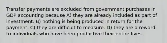 Transfer payments are excluded from government purchases in GDP accounting because A) they are already included as part of investment. B) nothing is being produced in return for the payment. C) they are difficult to measure. D) they are a reward to individuals who have been productive their entire lives.