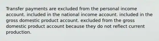 Transfer payments are excluded from the personal income account. included in the national income account. included in the gross domestic product account. excluded from the gross domestic product account because they do not reflect current production.