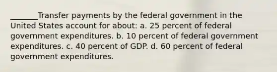 _______Transfer payments by the federal government in the United States account for about: a. 25 percent of federal government expenditures. b. 10 percent of federal government expenditures. c. 40 percent of GDP. d. 60 percent of federal government expenditures.