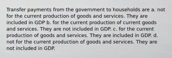 Transfer payments from the government to households are a. not for the current production of goods and services. They are included in GDP b. for the current production of current goods and services. They are not included in GDP. c. for the current production of goods and services. They are included in GDP. d. not for the current production of goods and services. They are not included in GDP.