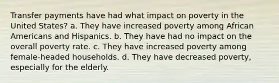 Transfer payments have had what impact on poverty in the United States? a. They have increased poverty among African Americans and Hispanics. b. They have had no impact on the overall poverty rate. c. They have increased poverty among female-headed households. d. They have decreased poverty, especially for the elderly.