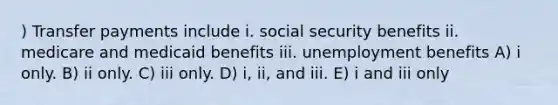 ) Transfer payments include i. social security benefits ii. medicare and medicaid benefits iii. unemployment benefits A) i only. B) ii only. C) iii only. D) i, ii, and iii. E) i and iii only