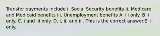 Transfer payments include i. Social Security benefits ii. Medicare and Medicaid benefits iii. Unemployment benefits A. iii only. B. i only. C. i and iii only. D. ​i, ii, and iii. This is the correct answer.E. ii only.