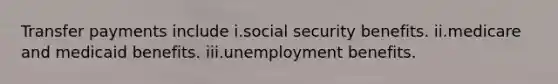 Transfer payments include i.social security benefits. ii.medicare and medicaid benefits. iii.unemployment benefits.