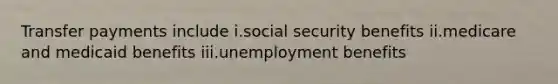 Transfer payments include i.social security benefits ii.medicare and medicaid benefits iii.unemployment benefits