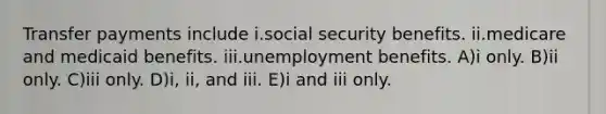 Transfer payments include i.social security benefits. ii.medicare and medicaid benefits. iii.unemployment benefits. A)i only. B)ii only. C)iii only. D)i, ii, and iii. E)i and iii only.