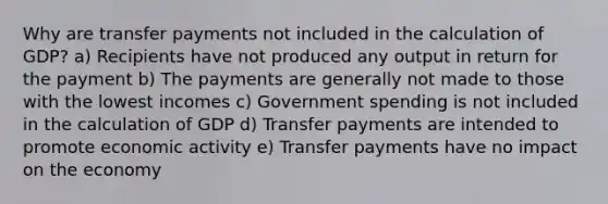 Why are transfer payments not included in the calculation of GDP? a) Recipients have not produced any output in return for the payment b) The payments are generally not made to those with the lowest incomes c) Government spending is not included in the calculation of GDP d) Transfer payments are intended to promote economic activity e) Transfer payments have no impact on the economy