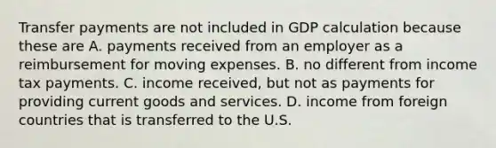 Transfer payments are not included in GDP calculation because these are A. payments received from an employer as a reimbursement for moving expenses. B. no different from income tax payments. C. income​ received, but not as payments for providing current goods and services. D. income from foreign countries that is transferred to the U.S.