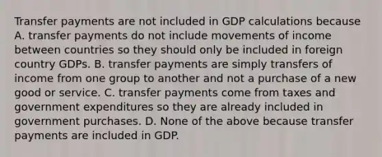 Transfer payments are not included in GDP calculations because A. transfer payments do not include movements of income between countries so they should only be included in foreign country GDPs. B. transfer payments are simply transfers of income from one group to another and not a purchase of a new good or service. C. transfer payments come from taxes and government expenditures so they are already included in government purchases. D. None of the above because transfer payments are included in GDP.