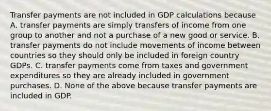 Transfer payments are not included in GDP calculations because A. transfer payments are simply transfers of income from one group to another and not a purchase of a new good or service. B. transfer payments do not include movements of income between countries so they should only be included in foreign country GDPs. C. transfer payments come from taxes and government expenditures so they are already included in government purchases. D. None of the above because transfer payments are included in GDP.