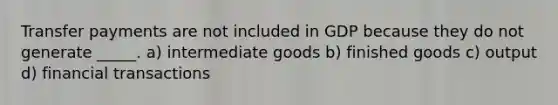 Transfer payments are not included in GDP because they do not generate _____. a) intermediate goods b) finished goods c) output d) financial transactions