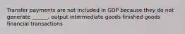 Transfer payments are not included in GDP because they do not generate ______. output intermediate goods finished goods financial transactions