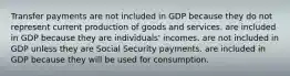 Transfer payments are not included in GDP because they do not represent current production of goods and services. are included in GDP because they are individuals' incomes. are not included in GDP unless they are Social Security payments. are included in GDP because they will be used for consumption.