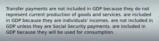 Transfer payments are not included in GDP because they do not represent current production of goods and services. are included in GDP because they are individuals' incomes. are not included in GDP unless they are Social Security payments. are included in GDP because they will be used for consumption.