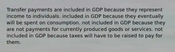 Transfer payments are included in GDP because they represent income to individuals. included in GDP because they eventually will be spent on consumption. not included in GDP because they are not payments for currently produced goods or services. not included in GDP because taxes will have to be raised to pay for them.