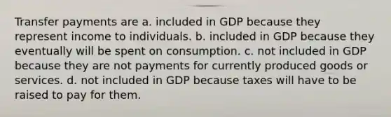 Transfer payments are a. included in GDP because they represent income to individuals. b. included in GDP because they eventually will be spent on consumption. c. not included in GDP because they are not payments for currently produced goods or services. d. not included in GDP because taxes will have to be raised to pay for them.