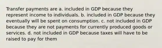 Transfer payments are a. included in GDP because they represent income to individuals. b. included in GDP because they eventually will be spent on consumption. c. not included in GDP because they are not payments for currently produced goods or services. d. not included in GDP because taxes will have to be raised to pay for them